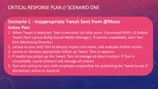 CRITICAL RESPONSE PLAN // SCENARIO ONE
Scenario 1 - Inappropriate Tweet Sent from @Muse
Action Plan
1. When Tweet is detected: Take screenshot (on Mac press: Command+Shift+ 3) Delete
Tweet Alert Larissa Bollig (Social Media Manager). If Larissa unavailable, alert Tom
Kirk (Marketing Director.)
2. Larissa to sync with Tom to discuss impact and reach, and evaluate further action.
3. Larissa to develop appropriate follow up Tweet, Tom to approve.
4. If media has picked up the Tweet, Tom to manage all direct contact. If Tom is
unavailable, Laurie (Owner) will manage all contact.
5. Tom and Larissa to sync with employee responsible for publishing the Tweet to see if
disciplinary action is required.
 