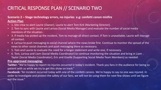 CRITICAL RESPONSE PLAN // SCENARIO TWO
Scenario 2 – Stage technology errors, no injuries e.g: confetti canon misfire
Action Plan
• 1. Site crew to alert Laurie (Owner). Laurie to alert Tom Kirk (Marketing Director).
• 2. Tom to sync with Laurie and Larissa (Social Media Manager) and evaluate the number of social media
mentions of the situation.
• 3. If media has picked up the incident, Tom to manage all direct contact. If Tom is unavailable, Laurie will manage
all contact.
• 4. Larissa to push messaging to social channel where the news broke first. Continue to monitor the spread of the
news to other social channels and push messaging there as necessary.
• 5. Tom and Laurie to evaluate the need for a longer statement and write one, if necessary.
• 6. Tom, Larissa and Liam (Social Media Coordinator) to continue monitoring the situation and bring in Liam
Taylor (Social Media Coordinator), Eric and Giselle (Supporting Social Media Team Members) as needed.
Pre-approved messaging:
Twitter: “We’re happy to report no injuries occurred in today’s incident. Thank you fans in the audience for being so
patient with us while we try to get this show on track.”
Facebook: “An incident occurred today with one of the confetti canons. We’re happy to say no one was injured. In
order to investigate and protect the safety of our fans, we will not be using them for next few shows until we figure
out the issue.”
 