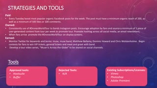STRATEGIES AND TOOLS
Tools
Approved tools:
• Hootsuite
• Buffer
Rejected Tools:
• N/A
Existing Subscriptions/Licenses:
• Vimeo
• Photoshop
• Adobe Premiere
Paid:
• Every Tuesday boost most popular organic Facebook posts for the week. The post must have a minimum organic reach of 200, as
well as a minimum of 500 likes or 100 comments.
Owned:
• Consistently use of #DronesWorldTour to bands Instagram posts. Encourage adoption by fans and source a minimum of 1 piece of
user-generated content from tour per week to promote tour. Promote hashtag across all social media, an email newsletters.
• When fans arrive promote the #DronesWorldTour on display screens.
Earned:
• Monitor Twitter for keywords and terms: muse, muse band, Matthew Bellamy, Dominic Howard and Chris Wolstenholme . Begin
contests for fans to win VIP tickets, general tickets and meet and greet with band.
• Develop a tour video series, “Muse-ic Across the Globe” to be shared on social channels.
 