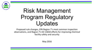 Risk Management
Program Regulatory
Updates
Proposed rule changes, EPA Region 7’s most common inspection
observations, and Region 7’s EO 13650 efforts for improving chemical
facility safety and security
May 2016
 