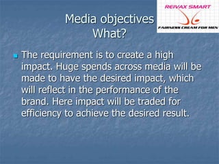 Media objectives 
What? 
 The requirement is to create a high 
impact. Huge spends across media will be 
made to have the desired impact, which 
will reflect in the performance of the 
brand. Here impact will be traded for 
efficiency to achieve the desired result. 
 