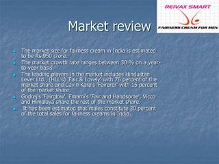 Market review 
 The market size for fairness cream in India is estimated 
to be Rs.950 crore. 
 The market growth rate ranges between 30 % on a year-to- 
year basis. 
 The leading players in the market includes Hindustan 
Lever Ltd., (HLL's) 'Fair & Lovely' with 76 percent of the 
market share and Cavin Kare's 'Fairerer' with 15 percent 
of the market share. 
 Godrej's 'Fairglow', Emami's 'Fair and Handsome', Vicco 
and Himalaya share the rest of the market share. 
 It has been estimated that males constitute 20 percent 
of the total sales for fairness creams in India. 
 