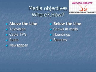 Media objectives 
Where?,How? 
 Above the Line 
 Television 
 Cable TV’s 
 Radio 
 Newspaper 
 Below the Line 
 Shows in malls 
 Hoardings 
 Banners 
 