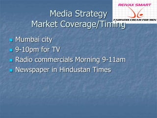 Media Strategy 
Market Coverage/Timing 
 Mumbai city 
 9-10pm for TV 
 Radio commercials Morning 9-11am 
 Newspaper in Hindustan Times 
 