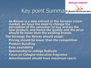 Key point Summary 
 As Reivax is a new entrant in the fairness cream 
market, we have the need to change the 
perception of the consumer to buy and try the 
new product, and hence the quality and the price 
should be lower than the existing brands. 
The Strategy the Reivax should adapt: 
 Pricing should be lower than the competition 
 Product Bundling 
 Easy availability 
 Sponsorship to college festivals 
 Focus on Cologne masculine fragrance 
 Advertisement should have maximum reach. 
