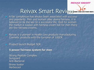 Reivax Smart Review 
 A fair complexion has always been associated with success 
and popularity. Men and women alike desire fairness, it is 
believed to be the key to a successful life. Well for women 
the market is loaded with fairness cream but for men there 
are few fairness creams. 
 Reivax is a pioneer in Health care products manufacturing 
Cosmetic products with the turnover of 100CR 
 Product launch Budget 5CR 
5 power fairness system for men 
Strong Peptide Complex 
Sunguard 
Anti-Bacterial 
Stress buster 
Herbocool 
 