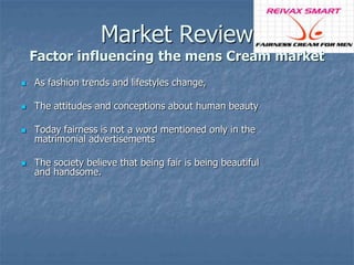Market Review 
Factor influencing the mens Cream market 
 As fashion trends and lifestyles change, 
 The attitudes and conceptions about human beauty 
 Today fairness is not a word mentioned only in the 
matrimonial advertisements 
 The society believe that being fair is being beautiful 
and handsome. 
 