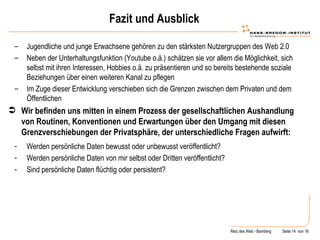Fazit und Ausblick Jugendliche und junge Erwachsene gehören zu den stärksten Nutzergruppen des Web 2.0 Neben der Unterhaltungsfunktion (Youtube o.ä.) schätzen sie vor allem die Möglichkeit, sich selbst mit ihren Interessen, Hobbies o.ä. zu präsentieren und so bereits bestehende soziale Beziehungen über einen weiteren Kanal zu pflegen Im Zuge dieser Entwicklung verschieben sich die Grenzen zwischen dem Privaten und dem Öffentlichen Wir befinden uns mitten in einem Prozess der gesellschaftlichen Aushandlung von Routinen, Konventionen und Erwartungen über den Umgang mit diesen Grenzverschiebungen der Privatsphäre, der unterschiedliche Fragen aufwirft: Werden persönliche Daten bewusst oder unbewusst veröffentlicht? Werden persönliche Daten von mir selbst oder Dritten veröffentlicht? Sind persönliche Daten flüchtig oder persistent? 