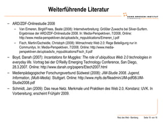 Weiterführende Literatur ARD/ZDF-Onlinestudie 2008 Van Eimeren, Birgit/Frees, Beate (2008): Internetverbreitung: Größter Zuwachs bei Silver-Surfern. Ergebnisse der ARD/ZDF-Onlinestudie 2008. In: Media-Perspektiven, 7/2008. Online: http://www.media-perspektiven.de/uploads/tx_mppublications/Eimeren_I.pdf Fisch, Martin/Gscheidle, Christoph (2008): Mitmachnetz Web 2.0: Rege Beteiligung nur in Communitys. In: Media-Perspektiven, 7/2008. Online: http://www.media-perspektiven.de/uploads/tx_mppublications/Fisch_II.pdf Boyd, Danah (2007):  Incantations for Muggles: The role of ubiquitious Web 2.0 technologies in everyday life . Vortrag bei der O‘Reilly Emerging Technology Conference, San Diego, 28.3.2007. Online: http://www.danah.org/papers/Etech2007.html Medienpädagogischer Forschungsverbund Südwest (2008):  JIM-Studie 2008. Jugend, Information, (Multi-Media).  Stuttgart. Online: http://www.mpfs.de/fileadmin/JIM-pdf08/JIM-Studie2008.pdf Schmidt, Jan (2009): Das neue Netz. Merkmale und Praktiken des Web 2.0. Konstanz: UVK. In Vorbereitung; erscheint Frühjahr 2009. 