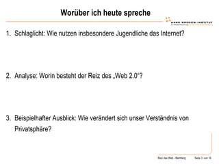 Worüber ich heute spreche Schlaglicht: Wie nutzen insbesondere Jugendliche das Internet? Analyse: Worin besteht der Reiz des „Web 2.0“? Beispielhafter Ausblick: Wie verändert sich unser Verständnis von Privatsphäre? 