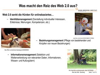 Was macht den Reiz des Web 2.0 aus? Web 2.0 senkt die Hürden für onlinebasiertes… www.flickr.com/photos/44029537@N00/12760664/ Identitätsmanagement  (Darstellung individueller Interessen, Erlebnisse, Meinungen, Kompetenzen, etc.) http://flickr.com/photos/mylesdgrant/495698908/ Beziehungsmanagement  (Pflege von bestehenden und Knüpfen von neuen Beziehungen) http://www.flickr.com/photos/axels_bilder/1267008046/ Informationsmanagement  (Selektion und Weiterverbreitung von relevanten Daten, Informationen, Wissen- und Kulturgütern) 