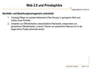 Web 2.0 und Privatsphäre Identitäts- und Beziehungsmanagement unterstützt Vorrangig Pflege von sozialen Netzwerken (Peer Groups), in geringerem Maß auch Aufbau neuer Kontakte Entstehen von Öffentlichkeiten unterschiedlicher Reichweite, insbesondere von persönlichen Öffentlichkeiten, in denen Themen von persönlicher Relevanz für (in der Regel) kleine Publika behandelt werden 