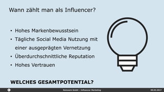Reizwerk GmbH – Influencer Marketing 09.03.2017
Wann zählt man als Influencer?
• Hohes Markenbewusstsein
• Tägliche Social Media Nutzung mit
einer ausgeprägten Vernetzung
• Überdurchschnittliche Reputation
• Hohes Vertrauen
WELCHES GESAMTPOTENTIAL?
 
