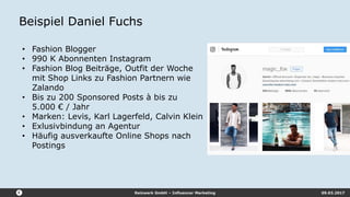 Reizwerk GmbH – Influencer Marketing 09.03.2017
Beispiel Daniel Fuchs
• Fashion Blogger
• 990 K Abonnenten Instagram
• Fashion Blog Beiträge, Outfit der Woche
mit Shop Links zu Fashion Partnern wie
Zalando
• Bis zu 200 Sponsored Posts à bis zu
5.000 € / Jahr
• Marken: Levis, Karl Lagerfeld, Calvin Klein
• Exlusivbindung an Agentur
• Häufig ausverkaufte Online Shops nach
Postings
 