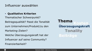Reizwerk GmbH – Influencer Marketing 09.03.2017
Influencer auswählen
• Qualitative Kriterien
Thematischer Schwerpunkt?
Beitragsqualität? Passt die Tonalität
zum Unternehmen/Produkt/zu den
Marketing-Zielen?
Welche Überzeugungskraft hat der
Influencer auf seine Community?
Finanzierbarkeit?
Tonality
Thema
Überzeugungskraft
Kosten
Beiträge
 