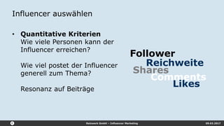 Reizwerk GmbH – Influencer Marketing 09.03.2017
Influencer auswählen
• Quantitative Kriterien
Wie viele Personen kann der
Influencer erreichen?
Wie viel postet der Influencer
generell zum Thema?
Resonanz auf Beiträge
Shares
Follower
Reichweite
Likes
Comments
 
