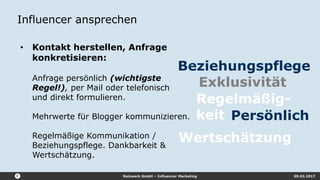Reizwerk GmbH – Influencer Marketing 09.03.2017
Influencer ansprechen
• Kontakt herstellen, Anfrage
konkretisieren:
Anfrage persönlich (wichtigste
Regel!), per Mail oder telefonisch
und direkt formulieren.
Mehrwerte für Blogger kommunizieren.
Regelmäßige Kommunikation /
Beziehungspflege. Dankbarkeit &
Wertschätzung.
Exklusivität
Persönlich
Beziehungspflege
Regelmäßig-
keit
Wertschätzung
 
