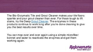 The Bio-Enzymatic Tile and Grout Cleaner makes your tile floors
sparkle and your grout cleaner than ever. For those tough to lift
stains, try the Deep Grout Cleaner. The enzymes in these
products continue to work long after you’re done cleaning to give
you the best results over time.
You can mop over and over again using a simple microfiber
bonnet and water to reactivate the enzymes and get them
working again.
 
