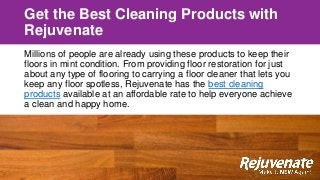 Get the Best Cleaning Products with
Rejuvenate
Millions of people are already using these products to keep their
floors in mint condition. From providing floor restoration for just
about any type of flooring to carrying a floor cleaner that lets you
keep any floor spotless, Rejuvenate has the best cleaning
products available at an affordable rate to help everyone achieve
a clean and happy home.
 