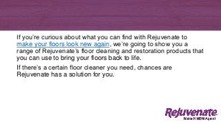 If you’re curious about what you can find with Rejuvenate to
make your floors look new again, we’re going to show you a
range of Rejuvenate’s floor cleaning and restoration products that
you can use to bring your floors back to life.
If there’s a certain floor cleaner you need, chances are
Rejuvenate has a solution for you.
 