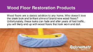Wood Floor Restoration Products
Wood floors are a classic addition to any home. Who doesn’t love
the sleek look and brilliant shine of brand new wood floors?
Unfortunately, these looks can fade and after years of foot traffic,
you will likely end up with wood floors that look worn and dull.
 