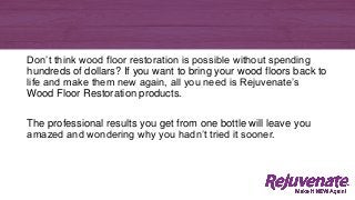 Don’t think wood floor restoration is possible without spending
hundreds of dollars? If you want to bring your wood floors back to
life and make them new again, all you need is Rejuvenate’s
Wood Floor Restoration products.
The professional results you get from one bottle will leave you
amazed and wondering why you hadn’t tried it sooner.
 