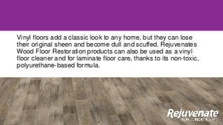 Vinyl floors add a classic look to any home, but they can lose
their original sheen and become dull and scuffed. Rejuvenates
Wood Floor Restoration products can also be used as a vinyl
floor cleaner and for laminate floor care, thanks to its non-toxic,
polyurethane-based formula.
 