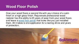 Wood Floor Polish
Give your wood floors a second life with your choice of a satin
finish or a high gloss finish. Rejuvenate professional wood
restorer has the ability to lift years of wear from your wood floors
and leave a wood floor polish that looks like you just installed
them. All it takes is one application for a lasting shine and years
of protection.
 