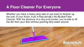 A Floor Cleaner For Everyone
Whether you have a heavy duty task or just want to freshen up
the look of your floors, trust in Rejuvenate’s No-Bucket Floor
Cleaner. With the absence of a mop and bucket, you’re able to lift
the dirt from your floor without pushing dirty water around.
 