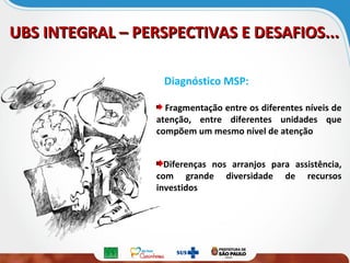 UBS INTEGRAL – PERSPECTIVAS E DESAFIOS...UBS INTEGRAL – PERSPECTIVAS E DESAFIOS...
Diagnóstico MSP:
Fragmentação entre os diferentes níveis de
atenção, entre diferentes unidades que
compõem um mesmo nível de atenção
Diferenças nos arranjos para assistência,
com grande diversidade de recursos
investidos
 