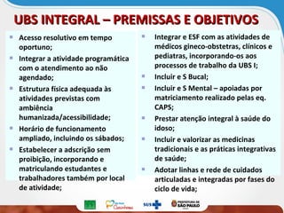 UBS INTEGRAL – PREMISSAS E OBJETIVOSUBS INTEGRAL – PREMISSAS E OBJETIVOS
Acesso resolutivo em tempo
oportuno;
Integrar a atividade programática
com o atendimento ao não
agendado;
Estrutura física adequada às
atividades previstas com
ambiência
humanizada/acessibilidade;
Horário de funcionamento
ampliado, incluindo os sábados;
Estabelecer a adscrição sem
proibição, incorporando e
matriculando estudantes e
trabalhadores também por local
de atividade;
Integrar e ESF com as atividades de
médicos gineco-obstetras, clínicos e
pediatras, incorporando-os aos
processos de trabalho da UBS I;
Incluir e S Bucal;
Incluir e S Mental – apoiadas por
matriciamento realizado pelas eq.
CAPS;
Prestar atenção integral à saúde do
idoso;
Incluir e valorizar as medicinas
tradicionais e as práticas integrativas
de saúde;
Adotar linhas e rede de cuidados
articuladas e integradas por fases do
ciclo de vida;
 