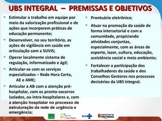 Estimular o trabalho em equipe por
meio da valorização profissional e de
ações que incorporem práticas de
educação permanente;
Desenvolver, no seu território, as
ações de vigilância em saúde em
articulação com a SUVIS;
Operar localmente sistema de
regulação, informatizado e ágil;
Articular-se com os serviços
especializados – Rede Hora Certa,
AE e AME;
Articular a AB com a atenção pré-
hospitalar, com os pronto-socorros
isolados, ou intra-hospitalares e, com
a atenção hospitalar no processo de
estruturação da rede de urgência e
emergência;
Prontuário eletrônico;
Atuar na promoção da saúde de
forma intersetorial e com a
comunidade, propiciando
atividades conjuntas,
especialmente, com as áreas de
esporte, lazer, cultura, educação,
assistência social e meio ambiente;
Fortalecer a participação dos
trabalhadores da saúde e dos
Conselhos Gestores nos processos
decisórios da UBS Integral.
UBS INTEGRAL – PREMISSAS E OBJETIVOSUBS INTEGRAL – PREMISSAS E OBJETIVOS
 