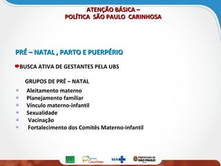 ATENÇÃO BÁSICA –ATENÇÃO BÁSICA –
POLÍTICA SÃO PAULO CARINHOSAPOLÍTICA SÃO PAULO CARINHOSA
PRÉ – NATAL , PARTO E PUERPÉRIOPRÉ – NATAL , PARTO E PUERPÉRIO
BUSCA ATIVA DE GESTANTES PELA UBS
GRUPOS DE PRÉ – NATAL
Aleitamento materno
Planejamento familiar
Vínculo materno-infantil
Sexualidade
Vacinação
Fortalecimento dos Comitês Materno-infantil
 