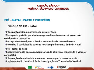 ATENÇÃO BÁSICA –ATENÇÃO BÁSICA –
POLÍTICA SÃO PAULO CARINHOSAPOLÍTICA SÃO PAULO CARINHOSA
PRÉ – NATAL , PARTO E PUERPÉRIOPRÉ – NATAL , PARTO E PUERPÉRIO
VÍNCULO NO PRÉ – NATAL
Informação visita à maternidade de referência
Transporte gratuito para todos os procedimentos necessários no pré-
natal,parto e puerpério
Entrega de enxoval para o bebê na maternidade do nascimento
Incentivo à participação paterna no acompanhamento do Pré - Natal
Pré – Natal de risco
Encaminhamento para os ambulatórios de alto risco, mantendo o vínculo
com a UBS
Informação da maternidade onde ocorrerá o parto precocemente
Implementação dos Comitês de Investigação de Transmissão Vertical
 
