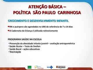 ATENÇÃO BÁSICA –ATENÇÃO BÁSICA –
POLÍTICA SÃO PAULO CARINHOSAPOLÍTICA SÃO PAULO CARINHOSA
CRESCIMENTO E DESENVOLVIMENTO INFANTILCRESCIMENTO E DESENVOLVIMENTO INFANTIL
RN e puérpera são agendados na UBS de referência de 7 a 14 dias
A Caderneta da Criança é utilizada rotineiramente
PROGRAMA SAÚDE NA ESCOLA
Prevenção da obesidade infanto-juvenil – avaliação antropométrica
Saúde Ocular – Teste de Snellen
Saúde Bucal – ações educativas
Vacinação
 