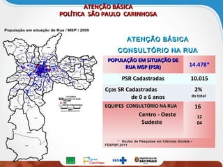 ATENÇÃO BÁSICAATENÇÃO BÁSICA
POLÍTICA SÃO PAULO CARINHOSAPOLÍTICA SÃO PAULO CARINHOSA
ATENÇÃO BÁSICA ATENÇÃO BÁSICA 
CONSULTÓRIO NA RUACONSULTÓRIO NA RUA
POPULAÇÃO EM SITUAÇÃO DEPOPULAÇÃO EM SITUAÇÃO DE
RUA MSP (PSR)RUA MSP (PSR) 14.478*
PSR Cadastradas 10.015
Cças SR Cadastradas
de 0 a 6 anos
2%
do total
EQUIPES CONSULTÓRIO NA RUAEQUIPES CONSULTÓRIO NA RUA
Centro - Oeste
Sudeste
16
12
04
* Núcleo de Pesquisas em Ciências Sociais –
FESPSP,2011
 