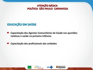 ATENÇÃO BÁSICAATENÇÃO BÁSICA
POLÍTICA SÃO PAULO CARINHOSAPOLÍTICA SÃO PAULO CARINHOSA
EDUCAÇÃO EM SAÚDEEDUCAÇÃO EM SAÚDE
Capacitação dos Agentes Comunitários de Saúde nas questões
relativas à saúde na primeira infância;
Capacitação dos profissionais das unidades
 