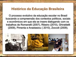 Histórico da Educação Brasileira
O processo evolutivo da educação escolar no Brasil
buscando a compreensão dos contextos políticos, sociais
e econômicos em que ela se insere dialogando com os
trabalhos de Romanelli (2007), Ribeiro (2010), Ghiraldelli
(2009), Pimenta e Anastasiou ( 2010), Zoccoli (2009).
 