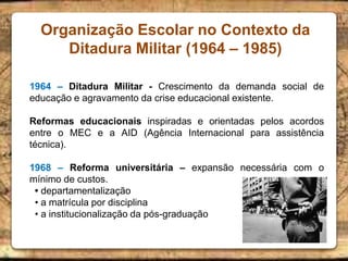 Organização Escolar no Contexto da
Ditadura Militar (1964 – 1985)
1964 – Ditadura Militar - Crescimento da demanda social de
educação e agravamento da crise educacional existente.
Reformas educacionais inspiradas e orientadas pelos acordos
entre o MEC e a AID (Agência Internacional para assistência
técnica).
1968 – Reforma universitária – expansão necessária com o
mínimo de custos.
• departamentalização
• a matrícula por disciplina
• a institucionalização da pós-graduação
 
