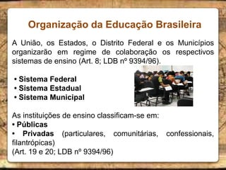 Organização da Educação Brasileira
A União, os Estados, o Distrito Federal e os Municípios
organizarão em regime de colaboração os respectivos
sistemas de ensino (Art. 8; LDB nº 9394/96).
• Sistema Federal
• Sistema Estadual
• Sistema Municipal
As instituições de ensino classificam-se em:
• Públicas
• Privadas (particulares, comunitárias, confessionais,
filantrópicas)
(Art. 19 e 20; LDB nº 9394/96)
 