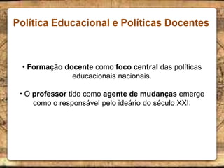Política Educacional e Políticas Docentes
• Formação docente como foco central das políticas
educacionais nacionais.
• O professor tido como agente de mudanças emerge
como o responsável pelo ideário do século XXI.
 