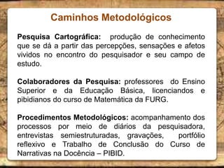 Caminhos Metodológicos
Pesquisa Cartográfica: produção de conhecimento
que se dá a partir das percepções, sensações e afetos
vividos no encontro do pesquisador e seu campo de
estudo.
Colaboradores da Pesquisa: professores do Ensino
Superior e da Educação Básica, licenciandos e
pibidianos do curso de Matemática da FURG.
Procedimentos Metodológicos: acompanhamento dos
processos por meio de diários da pesquisadora,
entrevistas semiestruturadas, gravações, portfólio
reflexivo e Trabalho de Conclusão do Curso de
Narrativas na Docência – PIBID.
 