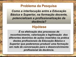 Problema da Pesquisa
Como a interlocução entre a Educação
Básica e Superior, na formação docente,
potencializam a profissionalização da
docência?
Hipótese
É na efetivação dos processos de
reconhecimento, valorização e legitimação dos
diferentes domínios de ações inseridos na prática
destes profissionais da Educação Básica e
Superior que poderemos produzir uma formação
em rede de conversação para o desenvolvimento
profissional da docência.
 