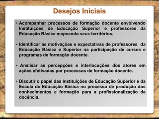Desejos Iniciais
• Acompanhar processos de formação docente envolvendo
Instituições de Educação Superior e professores da
Educação Básica mapeando seus territórios.
• Identificar as motivações e expectativas de professores da
Educação Básica e Superior na participação de cursos e
programas de formação docente.
• Analisar as percepções e interlocuções dos atores em
ações efetivadas por processos de formação docente.
• Discutir o papel das Instituições de Educação Superior e da
Escola de Educação Básica no processo de produção dos
conhecimentos e formação para a profissionalização da
docência.
 