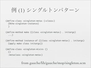 (1)
(define-class <singleton-meta> (<class>)
  (%the-singleton-instance)
  )

(define-method make ((class <singleton-meta>) . initargs)
  ...)

(define-method instance-of ((class <singleton-meta>) . initargs)
  (apply make class initargs))

(define-class <singleton-mixin> ()
  ()
  :metaclass <singleton-meta>)



            from gauche/lib/gauche/mop/singleton.scm
 