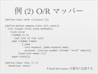 (2) O/R
(define-class <orm> (<class>) ())

(define-method compute-slots ((cl <orm>))
  (let ((super-slots (next-method)))
    (lset-union
     (lambda (x y)
       (eq? (car x) (car y)))
     (map (lambda (name)
            `(,name
              :init-keyword ,(make-keyword name)
              :accessor ,(string->symbol (format "~A-of" name))))
          (load-slot-names cl))
     super-slots)))

(define-class <foo> () ()
  :metaclass <orm>)
                               ※ load-slot-names
 