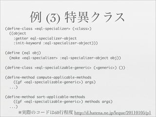 (3)
(define-class <eql-specializer> (<class>)
  ((object
    :getter eql-specializer-object
    :init-keyword :eql-specializer-object)))

(define (eql obj)
  (make <eql-specializer> :eql-specializer-object obj))

(define-class <eql-specializable-generic> (<generic>) ())

(define-method compute-applicable-methods
    ((gf <eql-specializable-generic>) args)
  ...)

(define-method sort-applicable-methods
    ((gf <eql-specializable-generic>) methods args)
  ...)
      ※                60       http://d.hatena.ne.jp/leque/20110105/p1
 