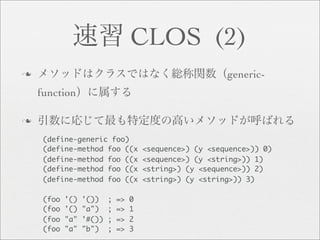 CLOS (2)
n                                                         generic-
    function

n

     (define-generic foo)
     (define-method foo ((x            <sequence>) (y <sequence>)) 0)
     (define-method foo ((x            <sequence>) (y <string>)) 1)
     (define-method foo ((x            <string>) (y <sequence>)) 2)
     (define-method foo ((x            <string>) (y <string>)) 3)

     (foo   '()   '())    ;   =>   0
     (foo   '()   "a")    ;   =>   1
     (foo   "a"   '#())   ;   =>   2
     (foo   "a"   "b")    ;   =>   3
 