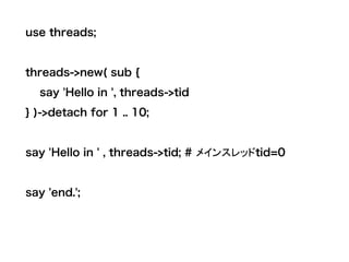 use threads;
threads->new( sub {
say 'Hello in ', threads->tid
} )->detach for 1 .. 10;
say 'Hello in ' , threads->tid; # メインスレッドtid=0
say 'end.';
 