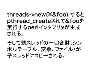 threads->new(&foo) すると
pthread_createされて&fooを
実行するperlインタプリタが生成
される。
そして親スレッドの一切合財（シン
ボルテーブル、変数、ファイル）が
子スレッドにコピーされる。
 